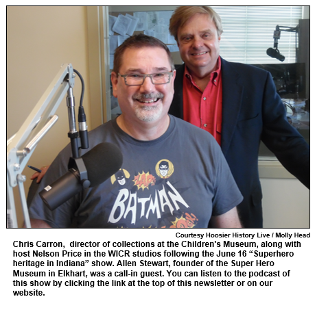 Chris Carron,  director of collections at the Children's Museum, along with host Nelson Price in the WICR studios following the June 16 “Superhero heritage in Indiana” show. Allen Stewart, founder of the Super Hero Museum in Elkhart, was a call-in guest. You can listen to the podcast of this show by clicking the link at the top of this newsletter or on our website.
Courtesy Hoosier History Live / Molly Head.