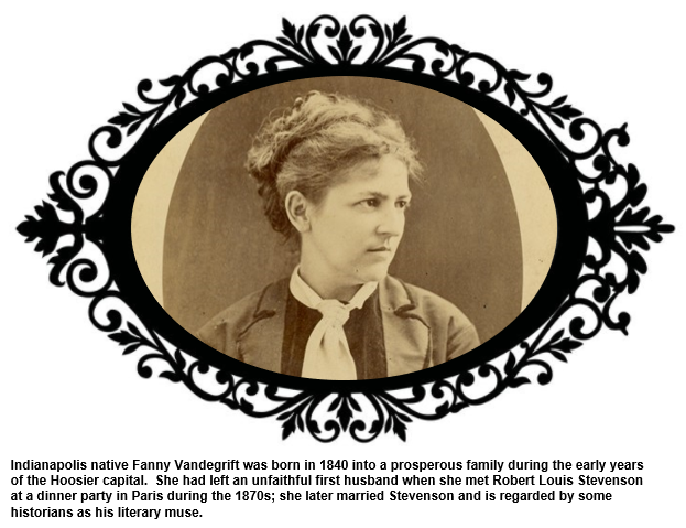 Indianapolis native Fanny Vandegrift was born in 1840 into a prosperous family during the early years of the Hoosier capital.  She had left an unfaithful first husband when she met Stevenson at a dinner party in Paris during the 1870s; she later married Stevenson and is regarded by some historians as his literary muse.  
