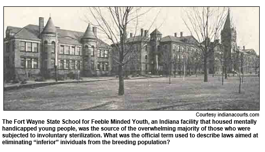 The Fort Wayne State School for Feeble Minded Youth, an Indiana facility that housed mentally handicapped young people, was the source of the overwhelming majority of those who were subjected to involuntary sterilization. What was the official term used to describe laws aimed at eliminating 'inferior' inividuals from the breeding population?
Courtesy indianacourts.com.