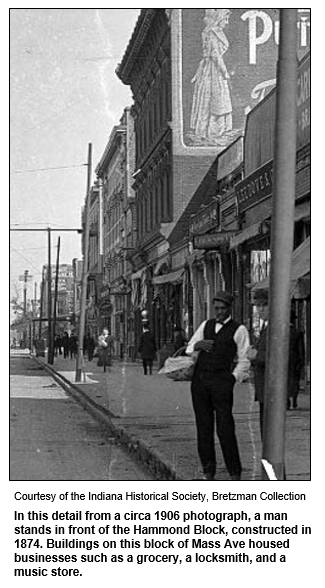 In this detail from a circa 1906 photograph, a man stands in front of the Hammond Block, constructed in 1874. Buildings on this block of Mass Ave housed businesses such as a grocery, a locksmith, and a music store.
Courtesy Indiana Historical Society.