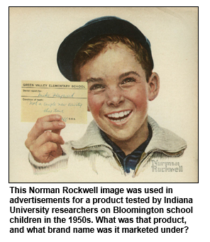 This Norman Rockwell image was used in advertisements for a product tested by Indiana University researchers on Bloomington school children in the 1950s. What was that product, and what brand name was it marketed under?  
