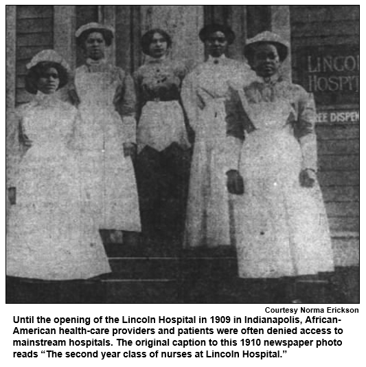 Until the opening of the Lincoln Hospital in 1909 in Indianapolis, African-American health-care providers and patients were often denied access to mainstream hospitals. The original caption to this 1910 newspaper photo reads “The second year class of nurses at Lincoln Hospital.”
Courtesy Norma Erickson.