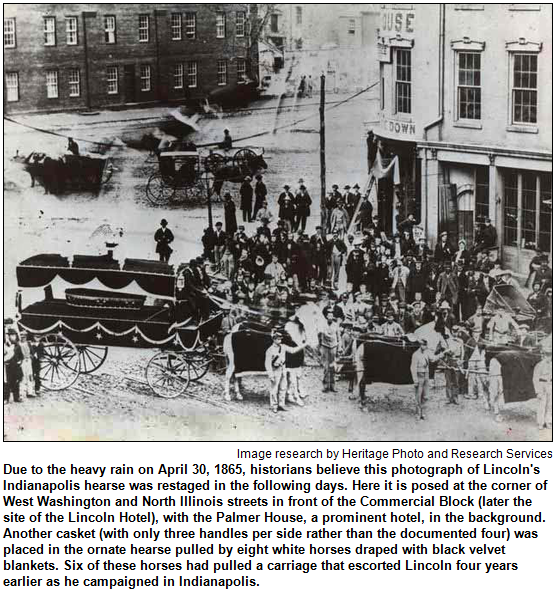 Due to the heavy rain on April 30, 1865, historians believe this photograph of Lincoln's Indianapolis hearse was restaged in the following days. Here it is posed at the corner of West Washington and North Illinois streets in front of the Commercial Block (later the site of the Lincoln Hotel), with the Palmer House, a prominent hotel, in the background. Another casket (with only three handles per side rather than the documented four) was placed in the ornate hearse pulled by eight white horses draped with black velvet blankets. Six of these horses had pulled a carriage that escorted Lincoln four years earlier as he campaigned in Indianapolis. Image research by Heritage Photo and Research Services.