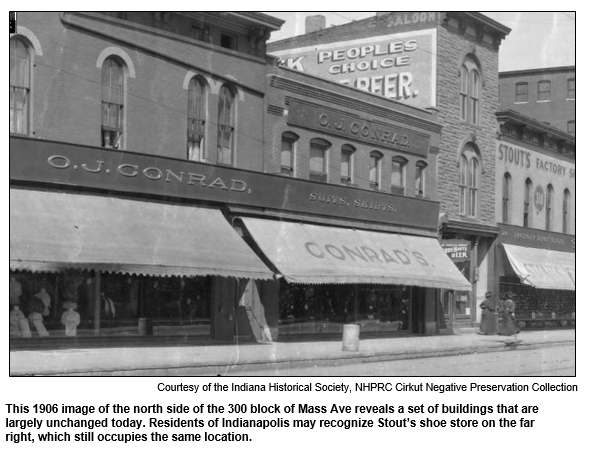 This 1906 image of the north side of the 300 block of Mass Ave reveals a set of buildings that are largely unchanged today. Residents of Indianapolis may recognize Stout’s shoe store on the far right, which still occupies the same location.   
Courtesy Indiana Historical Society.