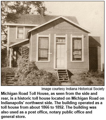 Michigan Road Toll House, as seen from the side and rear, is a historic toll house located on Michigan Road on Indianapolis’ northwest side. The building operated as a toll house from about 1866 to 1892. The building was also used as a post office, notary public office and general store. 
 Image courtesy Indiana Historical Society.