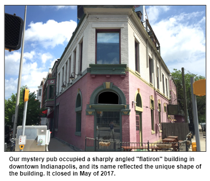 Our mystery pub occupied a sharply angled "flatiron" building in downtown Indianapolis, and its name reflected the unique shape of the building. It closed in May of 2017.