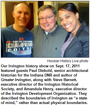 Our Irvington history show on Sept. 17, 2011 featured guests Paul Diebold, senior architectural historian for the Indiana DNR and author of Greater Irvington, along with Steve Barnett, executive director of the Irvington Historical Society, and Amandula Henry, executive director of the Irvington Development Organization. They described the boundaries of Irvington as “a state of mind,” rather than actual physical boundaries. Hoosier History Live! photo.