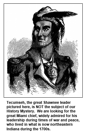 Tecumseh, the great Shawnee leader pictured here, is NOT the subject of our History Mystery.  We are looking for the great Miami chief, widely admired for his leadership during times of war and peace, who lived in what is now northeastern Indiana during the 1700s.
